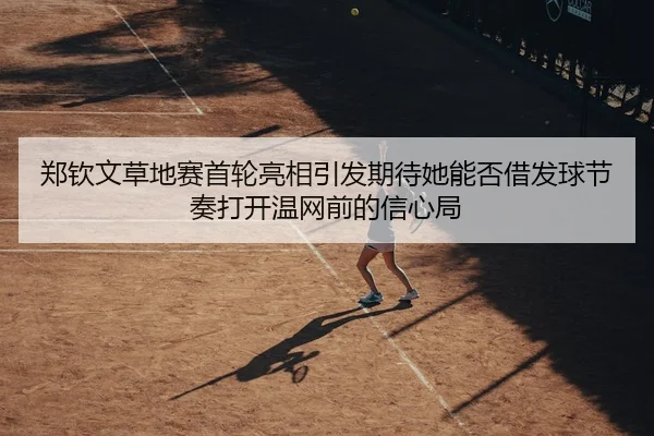 郑钦文草地赛首轮亮相引发期待她能否借发球节奏打开温网前的信心局